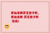 草仙龙腾灵芝孢子粉_草仙龙腾 灵芝孢子粉 佳品)