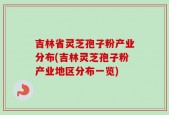 吉林省灵芝孢子粉产业分布(吉林灵芝孢子粉产业地区分布一览)