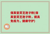 保真堂灵芝孢子粉(保真堂灵芝孢子粉，提高免疫力，健康守护)