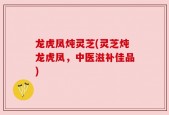 龙虎凤炖灵芝(灵芝炖龙虎凤，中医滋补佳品)