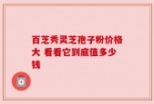 百芝秀灵芝孢子粉价格大 看看它到底值多少钱