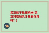 灵芝能不能催奶水(灵芝对增加乳汁量有作用吗？)