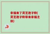 幸福来了灵芝孢子粉(灵芝孢子粉带来幸福之旅)