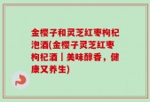 金樱子和灵芝红枣枸杞泡酒(金樱子灵芝红枣枸杞酒｜美味醇香，健康又养生)