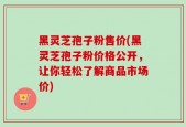 黑灵芝孢子粉售价(黑灵芝孢子粉价格公开，让你轻松了解商品市场价)