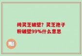 纯灵芝破壁？灵芝孢子粉破壁99%什么意思