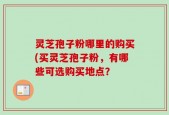 灵芝孢子粉哪里的购买(买灵芝孢子粉，有哪些可选购买地点？
