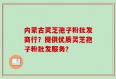 内蒙古灵芝孢子粉批发商行？提供优质灵芝孢子粉批发服务？