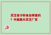 灵芝孢子粉来自哪里的？中国最大灵芝厂家