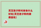 灵芝孢子粉对身体什么好处(灵芝孢子粉的健康益处)