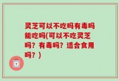 灵芝可以不吃吗有毒吗能吃吗(可以不吃灵芝吗？有毒吗？适合食用吗？)