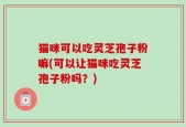 猫咪可以吃灵芝孢子粉嘛(可以让猫咪吃灵芝孢子粉吗？)