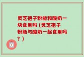 灵芝孢子粉能和酸奶一块食用吗 (灵芝孢子粉能与酸奶一起食用吗？)