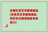 长期吃灵芝多糖保健品(食用灵芝多糖保健品的好处长期增强身体免疫力)