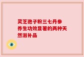 灵芝孢子粉三七丹参 养生功效显著的两种天然滋补品