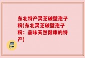 东北特产灵芝破壁孢子粉(东北灵芝破壁孢子粉：品味天然健康的特产)