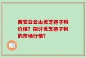 西安白云山灵芝孢子粉价格？探讨灵芝孢子粉的市场行情？