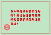女人喝孢子粉和灵芝好吗？探讨女性食用孢子粉和灵芝的功效与注意事项？