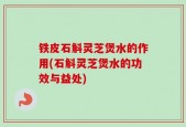 铁皮石斛灵芝煲水的作用(石斛灵芝煲水的功效与益处)