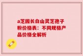 a芝园长白山灵芝孢子粉价格表：不同规格产品价格全解析