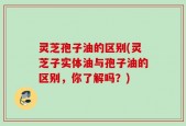 灵芝孢子油的区别(灵芝子实体油与孢子油的区别，你了解吗？)