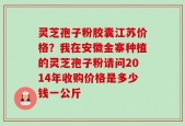 灵芝孢子粉胶囊江苏价格？我在安徽金寨种植的灵芝孢子粉请问2014年收购价格是多少钱一公斤