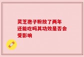 灵芝孢子粉放了两年 还能吃吗其功效是否会受影响