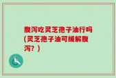 腹泻吃灵芝孢子油行吗(灵芝孢子油可缓解腹泻？)