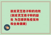 脱皮灵芝孢子粉的功效(脱皮灵芝孢子粉的益处 为您提供免疫支持和全身健康)