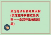 灵芝孢子粉和红景天粉(灵芝孢子粉和红景天粉——自然养生美肌佳品)