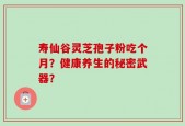 寿仙谷灵芝孢子粉吃个月？健康养生的秘密武器？