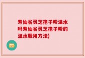 寿仙谷灵芝孢子粉温水吗寿仙谷灵芝孢子粉的温水服用方法)