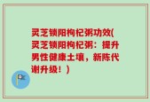 灵芝锁阳枸杞粥功效(灵芝锁阳枸杞粥：提升男性健康土壤，新陈代谢升级！)