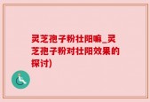 灵芝孢子粉壮阳嘛_灵芝孢子粉对壮阳效果的探讨)