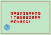 瑞草谷灵芝孢子粉价格？了解瑞草谷灵芝孢子粉的市场价位？
