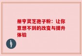 册亨灵芝孢子粉：让你意想不到的改变与提升体验