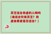 灵芝适合阴虚的人喝吗(谁适合饮用灵芝？阴虚体质者是否适合？)