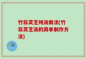 竹荪灵芝炖汤做法(竹荪灵芝汤的简单制作方法)