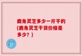 鹿角灵芝多少一斤干的(鹿角灵芝干货价格是多少？)