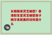 长期服用灵芝破壁？香港懿生堂灵芝破壁孢子精华素胶囊的功效是什么