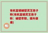 有机富硒破壁灵芝孢子粉(有机富硒灵芝孢子粉：破壁萃取，提升健康)
