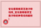 宝元德葛根灵芝孢子粉功效_宝元德葛根灵芝孢子粉的神奇功效解析)