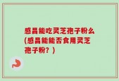 感昌能吃灵芝孢子粉么(感昌能能否食用灵芝孢子粉？)