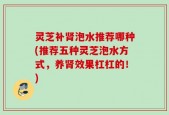 灵芝补肾泡水推荐哪种(推荐五种灵芝泡水方式，养肾效果杠杠的！)