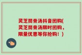灵芝筒骨汤抖音团购(灵芝筒骨汤限时团购，限量优惠等你抢购！)