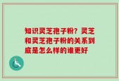 知识灵芝孢子粉？灵芝和灵芝孢子粉的关系到底是怎么样的谁更好