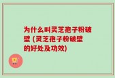 为什么叫灵芝孢子粉破壁 (灵芝孢子粉破壁的好处及功效)