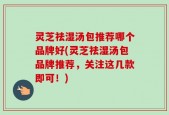 灵芝祛湿汤包推荐哪个品牌好(灵芝祛湿汤包品牌推荐，关注这几款即可！)