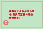桑黄灵芝不能与什么同吃(桑黄灵芝忌与哪些食物搭配？)
