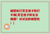 破壁机打灵芝孢子粉打不细(灵芝孢子粉无法细磨？试试这款破壁机！)